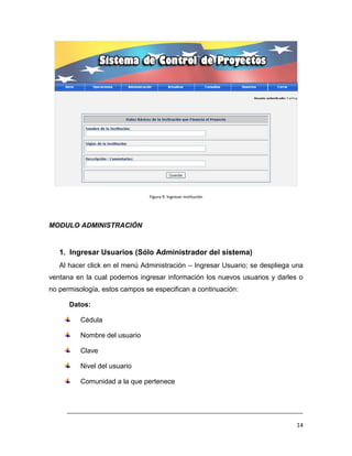 Figura 9. Ingresar Institución




MODULO ADMINISTRACIÓN


   1. Ingresar Usuarios (Sólo Administrador del sistema)
   Al hacer click en el menú Administración – Ingresar Usuario; se despliega una
ventana en la cual podemos ingresar información los nuevos usuarios y darles o
no permisología, estos campos se especifican a continuación:

      Datos:

          Cédula

          Nombre del usuario

          Clave

          Nivel del usuario

          Comunidad a la que pertenece



     ___________________________________________________________________________

                                                                              14
 