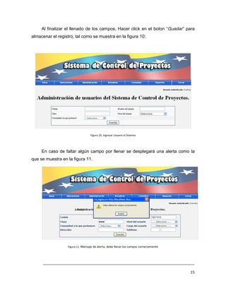 Al finalizar el llenado de los campos, Hacer click en el boton “Guadar” para
almacenar el registro, tal como se muestra en la figura 10:




                                  Figura 10. Ingresar Usuario al Sistema




     En caso de faltar algún campo por llenar se desplegará una alerta como la
que se muestra en la figura 11.




                  Figura 11. Mensaje de alerta, debe llenar los campos correctamente




     ___________________________________________________________________________

                                                                                       15
 