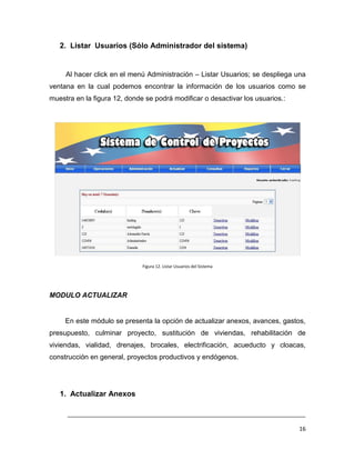2. Listar Usuarios (Sólo Administrador del sistema)


     Al hacer click en el menú Administración – Listar Usuarios; se despliega una
ventana en la cual podemos encontrar la información de los usuarios como se
muestra en la figura 12, donde se podrá modificar o desactivar los usuarios.:




                              Figura 12. Listar Usuarios del Sistema




MODULO ACTUALIZAR


     En este módulo se presenta la opción de actualizar anexos, avances, gastos,
presupuesto, culminar proyecto, sustitución de viviendas, rehabilitación de
viviendas, vialidad, drenajes, brocales, electrificación, acueducto y cloacas,
construcción en general, proyectos productivos y endógenos.




   1. Actualizar Anexos

     ___________________________________________________________________________

                                                                                16
 