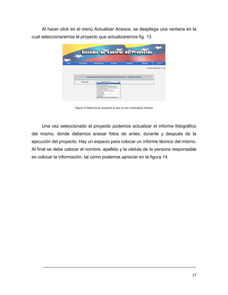 Al hacer click en el menú Actualizar Anexos; se despliega una ventana en la
cual seleccionaremos el proyecto que actualizaremos fig. 13




                     Figura 13 Seleccionar proyecto al que se van a Actualizar Anexos




     Una vez seleccionado el proyecto podemos actualizar el informe fotográfico
del mismo, donde debemos anexar fotos de antes, durante y después de la
ejecución del proyecto. Hay un espacio para colocar un informe técnico del mismo.
Al final se debe colocar el nombre, apellido y la cédula de la persona responsable
en colocar la información, tal como podemos apreciar en la figura 14




     ___________________________________________________________________________

                                                                                        17
 