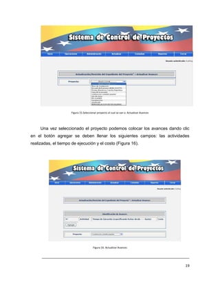 Figura 15.Seleccionar proyecto al cual se van a Actualizar Avances




     Una vez seleccionado el proyecto podemos colocar los avances dando clic
en el botón agregar se deben llenar los siguientes campos: las actividades
realizadas, el tiempo de ejecución y el costo (Figura 16).




                                       Figura 16. Actualizar Avances


      ___________________________________________________________________________

                                                                                          19
 