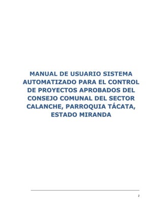MANUAL DE USUARIO SISTEMA
AUTOMATIZADO PARA EL CONTROL
 DE PROYECTOS APROBADOS DEL
 CONSEJO COMUNAL DEL SECTOR
 CALANCHE, PARROQUIA TÁCATA,
       ESTADO MIRANDA




 ___________________________________________________________________________

                                                                           2
 