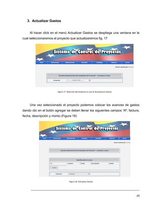 3. Actualizar Gastos


     Al hacer click en el menú Actualizar Gastos se despliega una ventana en la
cual seleccionaremos el proyecto que actualizaremos fig. 17




                        Figura 17. Selección del proyecto al cual se Actualizaran Gastos




     Una vez seleccionado el proyecto podemos colocar los avances de gastos
dando clic en el botón agregar se deben llenar los siguientes campos: Nº, factura,
fecha, descripción y monto (Figura 18)




                                     Figura 18. Actualizar Gastos


     ___________________________________________________________________________

                                                                                           20
 