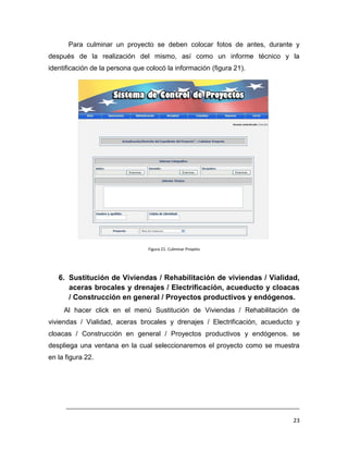Para culminar un proyecto se deben colocar fotos de antes, durante y
después de la realización del mismo, así como un informe técnico y la
identificación de la persona que colocó la información (figura 21).




                                 Figura 21. Culminar Proyeto




   6. Sustitución de Viviendas / Rehabilitación de viviendas / Vialidad,
      aceras brocales y drenajes / Electrificación, acueducto y cloacas
      / Construcción en general / Proyectos productivos y endógenos.
     Al hacer click en el menú Sustitución de Viviendas / Rehabilitación de
viviendas / Vialidad, aceras brocales y drenajes / Electrificación, acueducto y
cloacas / Construcción en general / Proyectos productivos y endógenos. se
despliega una ventana en la cual seleccionaremos el proyecto como se muestra
en la figura 22.




      ___________________________________________________________________________

                                                                               23
 