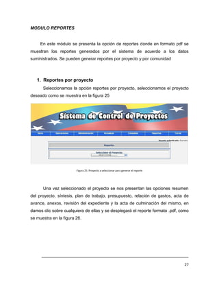 MODULO REPORTES


     En este módulo se presenta la opción de reportes donde en formato pdf se
muestran los reportes generados por el sistema de acuerdo a los datos
suministrados. Se pueden generar reportes por proyecto y por comunidad



   1. Reportes por proyecto
      Seleccionamos la opción reportes por proyecto, seleccionamos el proyecto
deseado como se muestra en la figura 25




                        Figura 25. Proyecto a seleccionar para generar el reporte




      Una vez seleccionado el proyecto se nos presentan las opciones resumen
del proyecto, síntesis, plan de trabajo, presupuesto, relación de gastos, acta de
avance, anexos, revisión del expediente y la acta de culminación del mismo, en
damos clic sobre cualquiera de ellas y se desplegará el reporte formato .pdf, como
se muestra en la figura 26.




     ___________________________________________________________________________

                                                                                    27
 