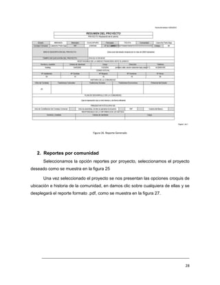 Figura 26. Reporte Generado




   2. Reportes por comunidad
      Seleccionamos la opción reportes por proyecto, seleccionamos el proyecto
deseado como se muestra en la figura 25

      Una vez seleccionado el proyecto se nos presentan las opciones croquis de
ubicación e historia de la comunidad, en damos clic sobre cualquiera de ellas y se
desplegará el reporte formato .pdf, como se muestra en la figura 27.




     ___________________________________________________________________________

                                                                               28
 