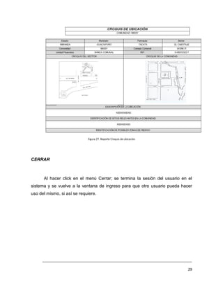 Figura 27. Reporte Croquis de ubicación




CERRAR



      Al hacer click en el menú Cerrar; se termina la sesión del usuario en el
sistema y se vuelve a la ventana de ingreso para que otro usuario pueda hacer
uso del mismo, si así se requiere.




     ___________________________________________________________________________

                                                                              29
 