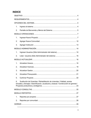 INDICE
 OBJETIVO ..................................................................................................................... 4

 REQUERIMIENTOS....................................................................................................... 4

 OPCIONES DEL SISTEMA ............................................................................................ 4

    1.     Ingreso al sistema .............................................................................................. 4

    2.     Pantalla de Bienvenida y Menús del Sistema ..................................................... 5

 MODULO OPERACIONES ............................................................................................ 7

    1.     Ingresar Nuevo Proyecto .................................................................................... 7

    2.     Agregar Nueva Comunidad .............................................................................. 10

    3.     Agregar Institución ........................................................................................... 13

 MODULO ADMINISTRACIÓN ...................................................................................... 14

    1.     Ingresar Usuarios (Sólo Administrador del sistema) ......................................... 14

    2.     Listar Usuarios (Sólo Administrador del sistema) ............................................ 16

 MODULO ACTUALIZAR .............................................................................................. 16

    1.     Actualizar Anexos ............................................................................................. 16

    2.     Actualizar Avances ........................................................................................... 18

    3.     Actualizar Gastos ............................................................................................. 20

    4.     Actualizar Presupuesto..................................................................................... 21

    5.     Culminar Proyecto ............................................................................................ 22

    6.   Sustitución de Viviendas / Rehabilitación de viviendas / Vialidad, aceras
    brocales y drenajes / Electrificación, acueducto y cloacas / Construcción en general /
    Proyectos productivos y endógenos. ........................................................................ 23

 MODULO CONSULTAS ............................................................................................... 25

 MODULO REPORTES ................................................................................................. 27

    1.     Reportes por proyecto ...................................................................................... 27

    2.     Reportes por comunidad .................................................................................. 28

 CERRAR ...................................................................................................................... 29
    ___________________________________________________________________________

                                                                                                                               3
 