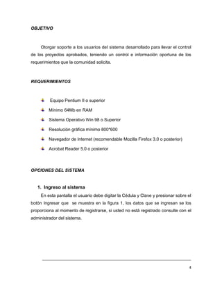 OBJETIVO



     Otorgar soporte a los usuarios del sistema desarrollado para llevar el control
de los proyectos aprobados, teniendo un control e información oportuna de los
requerimientos que la comunidad solicita.



REQUERIMIENTOS



         Equipo Pentium II o superior

         Mínimo 64Mb en RAM

         Sistema Operativo Win 98 o Superior

         Resolución gráfica mínimo 800*600

         Navegador de Internet (recomendable Mozilla Firefox 3.0 o posterior)

         Acrobat Reader 5.0 o posterior



OPCIONES DEL SISTEMA


   1. Ingreso al sistema
     En esta pantalla el usuario debe digitar la Cédula y Clave y presionar sobre el
botón Ingresar que se muestra en la figura 1, los datos que se ingresan se los
proporciona al momento de registrarse, si usted no está registrado consulte con el
administrador del sistema.




     ___________________________________________________________________________

                                                                                   4
 
