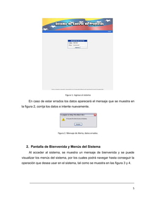 Figura 1. Ingreso al sistema

     En caso de estar errados los datos aparecerá el mensaje que se muestra en
la figura 2, corrija los datos e intente nuevamente.




                           Figura 2. Mensaje de Alerta, datos errados.




   2. Pantalla de Bienvenida y Menús del Sistema
     Al acceder al sistema, se muestra un mensaje de bienvenida y se puede
visualizar los menús del sistema, por los cuales podrá navegar hasta conseguir la
operación que desea usar en el sistema, tal como se muestra en las figura 3 y 4.




      ___________________________________________________________________________

                                                                                   5
 