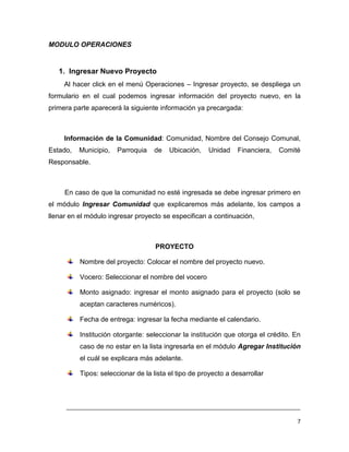 MODULO OPERACIONES


   1. Ingresar Nuevo Proyecto
     Al hacer click en el menú Operaciones – Ingresar proyecto, se despliega un
formulario en el cual podemos ingresar información del proyecto nuevo, en la
primera parte aparecerá la siguiente información ya precargada:



     Información de la Comunidad: Comunidad, Nombre del Consejo Comunal,
Estado,   Municipio,   Parroquia   de    Ubicación,   Unidad     Financiera,   Comité
Responsable.



     En caso de que la comunidad no esté ingresada se debe ingresar primero en
el módulo Ingresar Comunidad que explicaremos más adelante, los campos a
llenar en el módulo ingresar proyecto se especifican a continuación,



                                    PROYECTO

          Nombre del proyecto: Colocar el nombre del proyecto nuevo.

          Vocero: Seleccionar el nombre del vocero

          Monto asignado: ingresar el monto asignado para el proyecto (solo se
          aceptan caracteres numéricos).

          Fecha de entrega: ingresar la fecha mediante el calendario.

          Institución otorgante: seleccionar la institución que otorga el crédito. En
          caso de no estar en la lista ingresarla en el módulo Agregar Institución
          el cuál se explicara más adelante.

          Tipos: seleccionar de la lista el tipo de proyecto a desarrollar



     ___________________________________________________________________________

                                                                                    7
 
