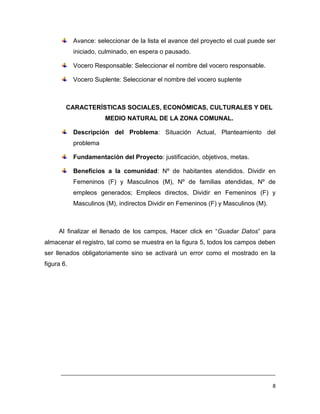 Avance: seleccionar de la lista el avance del proyecto el cual puede ser
            iniciado, culminado, en espera o pausado.

            Vocero Responsable: Seleccionar el nombre del vocero responsable.

            Vocero Suplente: Seleccionar el nombre del vocero suplente



        CARACTERÍSTICAS SOCIALES, ECONÓMICAS, CULTURALES Y DEL
                       MEDIO NATURAL DE LA ZONA COMUNAL.

            Descripción del Problema: Situación Actual, Planteamiento del
            problema

            Fundamentación del Proyecto: justificación, objetivos, metas.

            Beneficios a la comunidad: Nº de habitantes atendidos. Dividir en
            Femeninos (F) y Masculinos (M), Nº de familias atendidas, Nº de
            empleos generados; Empleos directos, Dividir en Femeninos (F) y
            Masculinos (M), indirectos Dividir en Femeninos (F) y Masculinos (M).



     Al finalizar el llenado de los campos, Hacer click en “Guadar Datos” para
almacenar el registro, tal como se muestra en la figura 5, todos los campos deben
ser llenados obligatoriamente sino se activará un error como el mostrado en la
figura 6.




      ___________________________________________________________________________

                                                                                    8
 