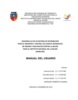 REPUBLICA BOLIVARIANA DE VENEZUELA
       MINISTERIO DEL PODER POPULAR PARA LA
                EDUCACION SUPERIOR
   INSTITUTO UNIVERSITARIO TECNOLOGIA DEL OESTE
                 “MARISCAL SUCRE”
            PROYECTO SOCIO TECNOLÓGICO
           INGENERIA EN INFORMATICA 7021




    DESARROLLO DE UN SISTEMA DE INFORMACIÓN
PARA EL REGISTRO Y CONTROL DE CASOS E INCIDENCIAS
    DE ABUSOS Y MALTRATOS CONTRA LA MUJER
     PARA EL INSTITUTO NACIONAL DE LA MUJER
                   (INAMUJER)



         MANUAL DEL USUARIO


                                                    Autores:

                            Guevara Frank C.I. 17.477.998

                           González Roxny C.I. 15.948.990

                            Jiménez Robert C.I. 17.145.374

                             ROFESOR: ROBERTO GUERRA


            CARACAS, DICIEMBRE DE 2010
 