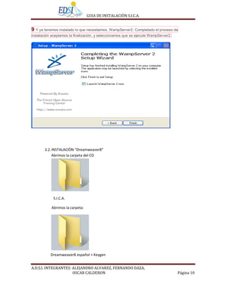 GUIA DE INSTALACIÒN S.I.C.A.


9 Y ya tenemos instalado lo que necesitamos, WampServer2. Completado el proceso de
instalación aceptamos la finalización, y seleccionamos que se ejecute WampServer2.




       3.2. INSTALACIÒN “Dreamweaver8”
            Abrimos la carpeta del CD




            S.I.C.A.

           Abrimos la carpeta:




           Dreamweaver8 español + Keygen


A.D.S.I. INTEGRANTES: ALEJANDRO ALVAREZ, FERNANDO DAZA,
                      OSCAR CALDERON                                                 Página 10
 