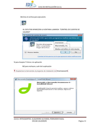 GUIA DE INSTALACIÒN S.I.C.A.




         Abrimos el archivo para ejecutarlo:




            AL EJECUTAR APARECERA LA VENTANA LLAMADA: “CONTROL DE CUENTAS DE
            USUARIO”




                                                        Dreamweaver

                                                        Macromedia, Inc.
                                                        Medios extraíbles en este equipo




SI para Aceptar Y Entrar a la aplicación

            NO para rechazar y salir de la aplicaciòn

1 Aceptamos la bienvenida al programa de instalación de Dreamweaver8.




A.D.S.I. INTEGRANTES: ALEJANDRO ALVAREZ, FERNANDO DAZA,
                      OSCAR CALDERON                                                  Página 11
 