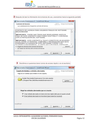 GUIA DE INSTALACIÒN S.I.C.A.




2 Después de leer la información de la licencia de uso, avanzamos hacia la siguiente pantalla




    3   Decidimos si queremos tener iconos de acceso rápido o en el escritorio.




A.D.S.I. INTEGRANTES: ALEJANDRO ALVAREZ, FERNANDO DAZA,
                      OSCAR CALDERON                                                    Página 12
 