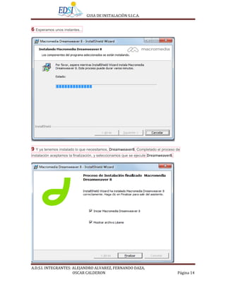 GUIA DE INSTALACIÒN S.I.C.A.


6 Esperamos unos instantes...




9 Y ya tenemos instalado lo que necesitamos, Dreamweaver8. Completado el proceso de
instalación aceptamos la finalización, y seleccionamos que se ejecute Dreamweaver8.




A.D.S.I. INTEGRANTES: ALEJANDRO ALVAREZ, FERNANDO DAZA,
                      OSCAR CALDERON                                                  Página 14
 