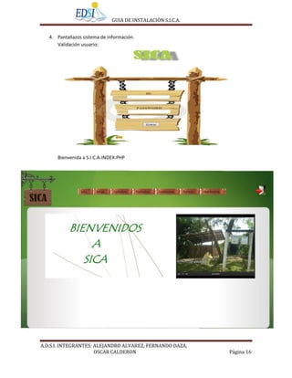 GUIA DE INSTALACIÒN S.I.C.A.


   4. Pantallazos sistema de información.
      Validación usuario:




      Bienvenida a S.I.C.A-INDEX.PHP




A.D.S.I. INTEGRANTES: ALEJANDRO ALVAREZ, FERNANDO DAZA,
                      OSCAR CALDERON                         Página 16
 