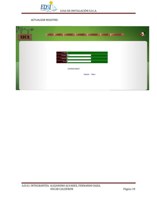 GUIA DE INSTALACIÒN S.I.C.A.


      ACTUALIZAR REGISTRO:




A.D.S.I. INTEGRANTES: ALEJANDRO ALVAREZ, FERNANDO DAZA,
                      OSCAR CALDERON                        Página 18
 