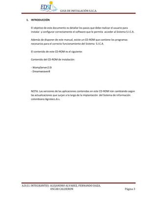 GUIA DE INSTALACIÒN S.I.C.A.


   1. INTRODUCCIÓN

      El objetivo de este documento es detallar los pasos que debe realizar el usuario para
      instalar y configurar correctamente el software que le permita acceder al Sistema S.I.C.A.

      Además de disponer de este manual, existe un CD-ROM que contiene los programas
      necesarios para el correcto funcionamiento del Sistema S.I.C.A.

      El contenido de este CD-ROM es el siguiente:

      Contenido del CD-ROM de instalación:

      - WampServer2.0i
      - Dreamweaver8




      NOTA: Las versiones de las aplicaciones contenidas en este CD-ROM irán cambiando según
      las actualizaciones que surjan a lo largo de la implantación del Sistema de información
      colombiano Agrotecs.A.s.




A.D.S.I. INTEGRANTES: ALEJANDRO ALVAREZ, FERNANDO DAZA,
                      OSCAR CALDERON                                                   Página 3
 