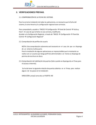 GUIA DE INSTALACIÒN S.I.C.A.


   2. VERIFICACIONES PREVIAS.

      2.1. COMPROBACIÒN DE LA FECHA DEL SISTEMA

      Para la correcta instalación de todas las aplicaciones, es necesario que la fecha del
      sistema, la zona Horaria y la configuración regional sean correctas.

      Para comprobarlo, acceder a “INICIO  Configuración  Panel de Control  Fecha y
      Hora”. En caso de que la fecha no sea correcta, modificarla.
      Acceder a la Configuración Regional, a través de “INICIO  Configuración  Panel de
      Control  Configuración Regional”

      2.2. Comprobación de perfiles de usuario

          NOTA: Esta comprobación solamente será necesaria en el caso de que se disponga
          de un entorno multiusuario.
          Para la instalación de algunas aplicaciones es imprescindible que la instalación se
          realice con un usuario que tenga perfil de administrador o al menos se disponga de
          permiso de escritura en disco.

      2.3. Comprobación de habilitación de puertos (Solo cuando se disponga de un Proxy para
           el acceso a Internet).

          Se ha de tener la siguiente relación de puertos abiertos en el Proxy para realizar
          alguno de los pasos en la instalación:

          DIRECCIÒN: proxy2.sena.edu.co PUERTO: 80




A.D.S.I. INTEGRANTES: ALEJANDRO ALVAREZ, FERNANDO DAZA,
                      OSCAR CALDERON                                                      Página 4
 