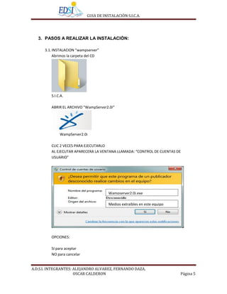 GUIA DE INSTALACIÒN S.I.C.A.




   3. PASOS A REALIZAR LA INSTALACIÒN:

      3.1. INSTALACION “wampserver”
           Abrimos la carpeta del CD




         S.I.C.A.

         ABRIR EL ARCHIVO “WampServer2.0i”




              WampServer2.0i

         CLIC 2 VECES PARA EJECUTARLO
         AL EJECUTAR APARECERA LA VENTANA LLAMADA: “CONTROL DE CUENTAS DE
         USUARIO”




                                        Wampserver2.0i.exe

                                        Medios extraíbles en este equipo




         OPCIONES:

         SI para aceptar
         NO para cancelar


A.D.S.I. INTEGRANTES: ALEJANDRO ALVAREZ, FERNANDO DAZA,
                      OSCAR CALDERON                                       Página 5
 