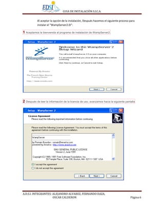 GUIA DE INSTALACIÒN S.I.C.A.


           Al aceptar la opción de la instalación, Después hacemos el siguiente proceso para
           instalar el “WampServer2.0i”:

1 Aceptamos la bienvenida al programa de instalación de WampServer2.




2 Después de leer la información de la licencia de uso, avanzamos hacia la siguiente pantalla




A.D.S.I. INTEGRANTES: ALEJANDRO ALVAREZ, FERNANDO DAZA,
                      OSCAR CALDERON                                                     Página 6
 
