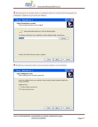 GUIA DE INSTALACIÒN S.I.C.A.


3 Seleccionamos la carpeta donde se instalarán todos los componentes del paquete de
instalación. Dejamos la que viene por defecto.




4 Decidimos si queremos tener iconos de acceso rápido o en el escritorio.




A.D.S.I. INTEGRANTES: ALEJANDRO ALVAREZ, FERNANDO DAZA,
                      OSCAR CALDERON                                                  Página 7
 