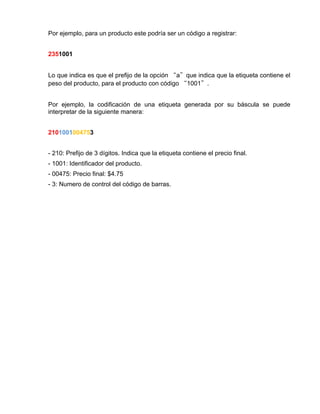 Por ejemplo, para un producto este podría ser un código a registrar:


2351001


Lo que indica es que el prefijo de la opción “a”que indica que la etiqueta contiene el
peso del producto, para el producto con código “1001”.


Por ejemplo, la codificación de una etiqueta generada por su báscula se puede
interpretar de la siguiente manera:


2101001004753


- 210: Prefijo de 3 dígitos. Indica que la etiqueta contiene el precio final.
- 1001: Identificador del producto.
- 00475: Precio final: $4.75
- 3: Numero de control del código de barras.
 