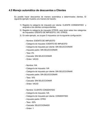 4.5 Manejo automático de descuentos a Clientes

    Es posible hacer descuentos de manera automática a determinados clientes. El
    siguiente ejemplo muestra una manera de hacerlo:


         1) Registre la categoría de impuesto por cliente: CLIENTE CONSENTIDO y
            asígnela a los clientes correspondientes.
         2) Registre la categoría de impuesto OTROS, para tener estas tres categorías
            de impuestos: EXENTO DE IMPUESTO, IVA, OTROS.
         3) En este ejemplo, se ocupan 5 impuestos con la siguiente configuración:

               - Nombre: EXENTO DE IMPUESTO
               - Categoría de impuesto: EXENTO DE IMPUESTO
               - Categoría de impuesto por cliente: SIN SELECCIONAR
               - Impuesto padre: SIN SELECCIONAR
               - Tasa: 0%
               - Cascada: SIN SELECCIONAR
               - Orden: VACIO


               - Nombre: IVA
               - Categoría de impuesto: IVA
               - Categoría de impuesto por cliente: SIN SELECCIONAR
               - Impuesto padre: SIN SELECCIONAR
               - Tasa: 16%
               - Cascada: SIN SELECCIONAR
               - Orden: VACIO


               - Nombre: CLIENTE CONSENTIDO
               - Categoría de impuesto: IVA
               - Categoría de impuesto por cliente: CONSENTIDO
               - Impuesto padre: OTRO
               - Tasa: -50%
               - Cascada: SELECCIONADO
               - Orden: 1
 