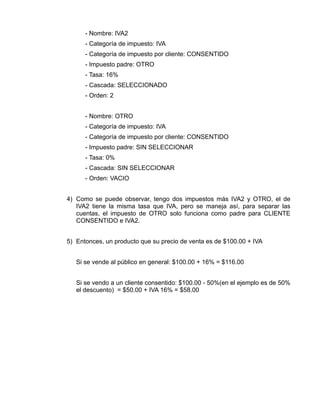 - Nombre: IVA2
      - Categoría de impuesto: IVA
      - Categoría de impuesto por cliente: CONSENTIDO
      - Impuesto padre: OTRO
      - Tasa: 16%
      - Cascada: SELECCIONADO
      - Orden: 2


      - Nombre: OTRO
      - Categoría de impuesto: IVA
      - Categoría de impuesto por cliente: CONSENTIDO
      - Impuesto padre: SIN SELECCIONAR
      - Tasa: 0%
      - Cascada: SIN SELECCIONAR
      - Orden: VACIO


4) Como se puede observar, tengo dos impuestos más IVA2 y OTRO, el de
   IVA2 tiene la misma tasa que IVA, pero se maneja así, para separar las
   cuentas, el impuesto de OTRO solo funciona como padre para CLIENTE
   CONSENTIDO e IVA2.


5) Entonces, un producto que su precio de venta es de $100.00 + IVA


   Si se vende al público en general: $100.00 + 16% = $116.00


   Si se vendo a un cliente consentido: $100.00 - 50%(en el ejemplo es de 50%
   el descuento) = $50.00 + IVA 16% = $58.00
 