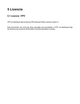 5 Licencia
5.1 Licencia iTPV

iTPV se distribuye bajo la licencia GPL(General Public License) versión 3.


Este documento, así como los otros manuales que acompañan a iTPV, se distribuyen bajo
los términos de la licencia GFDL(GNU Free Documentation License).
 