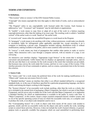 TERMS AND CONDITIONS

0. Definitions.
“This License” refers to version 3 of the GNU General Public License.
“Copyright” also means copyright-like laws that apply to other kinds of works, such as semiconductor
masks.
“The Program” refers to any copyrightable work licensed under this License. Each licensee is
addressed as “you”. “Licensees” and “recipients” may be individuals or organizations.
To “modify” a work means to copy from or adapt all or part of the work in a fashion requiring
copyright permission, other than the making of an exact copy. The resulting work is called a “modified
version” of the earlier work or a work “based on” the earlier work.
A “covered work” means either the unmodified Program or a work based on the Program.
To “propagate” a work means to do anything with it that, without permission, would make you directly
or secondarily liable for infringement under applicable copyright law, except executing it on a
computer or modifying a private copy. Propagation includes copying, distribution (with or without
modification), making available to the public, and in some countries other activities as well.
To “convey” a work means any kind of propagation that enables other parties to make or receive
copies. Mere interaction with a user through a computer network, with no transfer of a copy, is not
conveying.
An interactive user interface displays “Appropriate Legal Notices” to the extent that it includes a
convenient and prominently visible feature that (1) displays an appropriate copyright notice, and (2)
tells the user that there is no warranty for the work (except to the extent that warranties are provided),
that licensees may convey the work under this License, and how to view a copy of this License. If the
interface presents a list of user commands or options, such as a menu, a prominent item in the list meets
this criterion.

1. Source Code.
The “source code” for a work means the preferred form of the work for making modifications to it.
“Object code” means any non-source form of a work.
A “Standard Interface” means an interface that either is an official standard defined by a recognized
standards body, or, in the case of interfaces specified for a particular programming language, one that is
widely used among developers working in that language.
The “System Libraries” of an executable work include anything, other than the work as a whole, that
(a) is included in the normal form of packaging a Major Component, but which is not part of that Major
Component, and (b) serves only to enable use of the work with that Major Component, or to implement
a Standard Interface for which an implementation is available to the public in source code form. A
“Major Component”, in this context, means a major essential component (kernel, window system, and
so on) of the specific operating system (if any) on which the executable work runs, or a compiler used
to produce the work, or an object code interpreter used to run it.
The “Corresponding Source” for a work in object code form means all the source code needed to
generate, install, and (for an executable work) run the object code and to modify the work, including
scripts to control those activities. However, it does not include the work's System Libraries, or general-
purpose tools or generally available free programs which are used unmodified in performing those
 