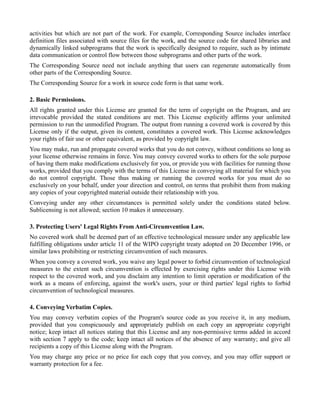 activities but which are not part of the work. For example, Corresponding Source includes interface
definition files associated with source files for the work, and the source code for shared libraries and
dynamically linked subprograms that the work is specifically designed to require, such as by intimate
data communication or control flow between those subprograms and other parts of the work.
The Corresponding Source need not include anything that users can regenerate automatically from
other parts of the Corresponding Source.
The Corresponding Source for a work in source code form is that same work.

2. Basic Permissions.
All rights granted under this License are granted for the term of copyright on the Program, and are
irrevocable provided the stated conditions are met. This License explicitly affirms your unlimited
permission to run the unmodified Program. The output from running a covered work is covered by this
License only if the output, given its content, constitutes a covered work. This License acknowledges
your rights of fair use or other equivalent, as provided by copyright law.
You may make, run and propagate covered works that you do not convey, without conditions so long as
your license otherwise remains in force. You may convey covered works to others for the sole purpose
of having them make modifications exclusively for you, or provide you with facilities for running those
works, provided that you comply with the terms of this License in conveying all material for which you
do not control copyright. Those thus making or running the covered works for you must do so
exclusively on your behalf, under your direction and control, on terms that prohibit them from making
any copies of your copyrighted material outside their relationship with you.
Conveying under any other circumstances is permitted solely under the conditions stated below.
Sublicensing is not allowed; section 10 makes it unnecessary.

3. Protecting Users' Legal Rights From Anti-Circumvention Law.
No covered work shall be deemed part of an effective technological measure under any applicable law
fulfilling obligations under article 11 of the WIPO copyright treaty adopted on 20 December 1996, or
similar laws prohibiting or restricting circumvention of such measures.
When you convey a covered work, you waive any legal power to forbid circumvention of technological
measures to the extent such circumvention is effected by exercising rights under this License with
respect to the covered work, and you disclaim any intention to limit operation or modification of the
work as a means of enforcing, against the work's users, your or third parties' legal rights to forbid
circumvention of technological measures.

4. Conveying Verbatim Copies.
You may convey verbatim copies of the Program's source code as you receive it, in any medium,
provided that you conspicuously and appropriately publish on each copy an appropriate copyright
notice; keep intact all notices stating that this License and any non-permissive terms added in accord
with section 7 apply to the code; keep intact all notices of the absence of any warranty; and give all
recipients a copy of this License along with the Program.
You may charge any price or no price for each copy that you convey, and you may offer support or
warranty protection for a fee.
 