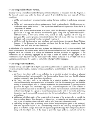 5. Conveying Modified Source Versions.
You may convey a work based on the Program, or the modifications to produce it from the Program, in
the form of source code under the terms of section 4, provided that you also meet all of these
conditions:
    •   a) The work must carry prominent notices stating that you modified it, and giving a relevant
        date.
    •   b) The work must carry prominent notices stating that it is released under this License and any
        conditions added under section 7. This requirement modifies the requirement in section 4 to
        “keep intact all notices”.
    •   c) You must license the entire work, as a whole, under this License to anyone who comes into
        possession of a copy. This License will therefore apply, along with any applicable section 7
        additional terms, to the whole of the work, and all its parts, regardless of how they are
        packaged. This License gives no permission to license the work in any other way, but it does not
        invalidate such permission if you have separately received it.
    •   d) If the work has interactive user interfaces, each must display Appropriate Legal Notices;
        however, if the Program has interactive interfaces that do not display Appropriate Legal
        Notices, your work need not make them do so.
A compilation of a covered work with other separate and independent works, which are not by their
nature extensions of the covered work, and which are not combined with it such as to form a larger
program, in or on a volume of a storage or distribution medium, is called an “aggregate” if the
compilation and its resulting copyright are not used to limit the access or legal rights of the
compilation's users beyond what the individual works permit. Inclusion of a covered work in an
aggregate does not cause this License to apply to the other parts of the aggregate.

6. Conveying Non-Source Forms.
You may convey a covered work in object code form under the terms of sections 4 and 5, provided that
you also convey the machine-readable Corresponding Source under the terms of this License, in one of
these ways:
    •   a) Convey the object code in, or embodied in, a physical product (including a physical
        distribution medium), accompanied by the Corresponding Source fixed on a durable physical
        medium customarily used for software interchange.
    •   b) Convey the object code in, or embodied in, a physical product (including a physical
        distribution medium), accompanied by a written offer, valid for at least three years and valid for
        as long as you offer spare parts or customer support for that product model, to give anyone who
        possesses the object code either (1) a copy of the Corresponding Source for all the software in
        the product that is covered by this License, on a durable physical medium customarily used for
        software interchange, for a price no more than your reasonable cost of physically performing
        this conveying of source, or (2) access to copy the Corresponding Source from a network server
        at no charge.
    •   c) Convey individual copies of the object code with a copy of the written offer to provide the
        Corresponding Source. This alternative is allowed only occasionally and noncommercially, and
        only if you received the object code with such an offer, in accord with subsection 6b.
    •   d) Convey the object code by offering access from a designated place (gratis or for a charge),
        and offer equivalent access to the Corresponding Source in the same way through the same
        place at no further charge. You need not require recipients to copy the Corresponding Source
        along with the object code. If the place to copy the object code is a network server, the
 