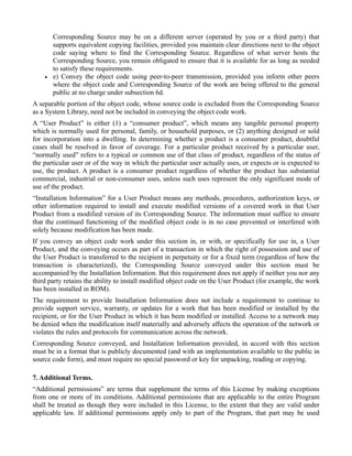 Corresponding Source may be on a different server (operated by you or a third party) that
        supports equivalent copying facilities, provided you maintain clear directions next to the object
        code saying where to find the Corresponding Source. Regardless of what server hosts the
        Corresponding Source, you remain obligated to ensure that it is available for as long as needed
        to satisfy these requirements.
    •   e) Convey the object code using peer-to-peer transmission, provided you inform other peers
        where the object code and Corresponding Source of the work are being offered to the general
        public at no charge under subsection 6d.
A separable portion of the object code, whose source code is excluded from the Corresponding Source
as a System Library, need not be included in conveying the object code work.
A “User Product” is either (1) a “consumer product”, which means any tangible personal property
which is normally used for personal, family, or household purposes, or (2) anything designed or sold
for incorporation into a dwelling. In determining whether a product is a consumer product, doubtful
cases shall be resolved in favor of coverage. For a particular product received by a particular user,
“normally used” refers to a typical or common use of that class of product, regardless of the status of
the particular user or of the way in which the particular user actually uses, or expects or is expected to
use, the product. A product is a consumer product regardless of whether the product has substantial
commercial, industrial or non-consumer uses, unless such uses represent the only significant mode of
use of the product.
“Installation Information” for a User Product means any methods, procedures, authorization keys, or
other information required to install and execute modified versions of a covered work in that User
Product from a modified version of its Corresponding Source. The information must suffice to ensure
that the continued functioning of the modified object code is in no case prevented or interfered with
solely because modification has been made.
If you convey an object code work under this section in, or with, or specifically for use in, a User
Product, and the conveying occurs as part of a transaction in which the right of possession and use of
the User Product is transferred to the recipient in perpetuity or for a fixed term (regardless of how the
transaction is characterized), the Corresponding Source conveyed under this section must be
accompanied by the Installation Information. But this requirement does not apply if neither you nor any
third party retains the ability to install modified object code on the User Product (for example, the work
has been installed in ROM).
The requirement to provide Installation Information does not include a requirement to continue to
provide support service, warranty, or updates for a work that has been modified or installed by the
recipient, or for the User Product in which it has been modified or installed. Access to a network may
be denied when the modification itself materially and adversely affects the operation of the network or
violates the rules and protocols for communication across the network.
Corresponding Source conveyed, and Installation Information provided, in accord with this section
must be in a format that is publicly documented (and with an implementation available to the public in
source code form), and must require no special password or key for unpacking, reading or copying.

7. Additional Terms.
“Additional permissions” are terms that supplement the terms of this License by making exceptions
from one or more of its conditions. Additional permissions that are applicable to the entire Program
shall be treated as though they were included in this License, to the extent that they are valid under
applicable law. If additional permissions apply only to part of the Program, that part may be used
 