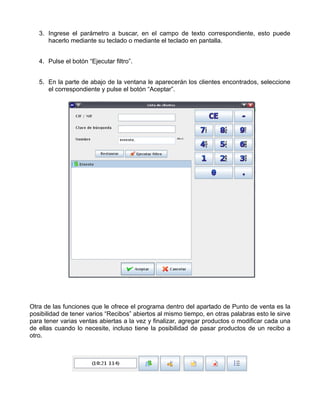 3. Ingrese el parámetro a buscar, en el campo de texto correspondiente, esto puede
      hacerlo mediante su teclado o mediante el teclado en pantalla.


   4. Pulse el botón “Ejecutar filtro”.


   5. En la parte de abajo de la ventana le aparecerán los clientes encontrados, seleccione
      el correspondiente y pulse el botón “Aceptar”.




Otra de las funciones que le ofrece el programa dentro del apartado de Punto de venta es la
posibilidad de tener varios “Recibos” abiertos al mismo tiempo, en otras palabras esto le sirve
para tener varias ventas abiertas a la vez y finalizar, agregar productos o modificar cada una
de ellas cuando lo necesite, incluso tiene la posibilidad de pasar productos de un recibo a
otro.
 