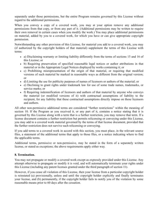 separately under those permissions, but the entire Program remains governed by this License without
regard to the additional permissions.
When you convey a copy of a covered work, you may at your option remove any additional
permissions from that copy, or from any part of it. (Additional permissions may be written to require
their own removal in certain cases when you modify the work.) You may place additional permissions
on material, added by you to a covered work, for which you have or can give appropriate copyright
permission.
Notwithstanding any other provision of this License, for material you add to a covered work, you may
(if authorized by the copyright holders of that material) supplement the terms of this License with
terms:
    •   a) Disclaiming warranty or limiting liability differently from the terms of sections 15 and 16 of
        this License; or
    •   b) Requiring preservation of specified reasonable legal notices or author attributions in that
        material or in the Appropriate Legal Notices displayed by works containing it; or
    •   c) Prohibiting misrepresentation of the origin of that material, or requiring that modified
        versions of such material be marked in reasonable ways as different from the original version;
        or
    •   d) Limiting the use for publicity purposes of names of licensors or authors of the material; or
    •   e) Declining to grant rights under trademark law for use of some trade names, trademarks, or
        service marks; or
    •   f) Requiring indemnification of licensors and authors of that material by anyone who conveys
        the material (or modified versions of it) with contractual assumptions of liability to the
        recipient, for any liability that these contractual assumptions directly impose on those licensors
        and authors.
All other non-permissive additional terms are considered “further restrictions” within the meaning of
section 10. If the Program as you received it, or any part of it, contains a notice stating that it is
governed by this License along with a term that is a further restriction, you may remove that term. If a
license document contains a further restriction but permits relicensing or conveying under this License,
you may add to a covered work material governed by the terms of that license document, provided that
the further restriction does not survive such relicensing or conveying.
If you add terms to a covered work in accord with this section, you must place, in the relevant source
files, a statement of the additional terms that apply to those files, or a notice indicating where to find
the applicable terms.
Additional terms, permissive or non-permissive, may be stated in the form of a separately written
license, or stated as exceptions; the above requirements apply either way.

8. Termination.
You may not propagate or modify a covered work except as expressly provided under this License. Any
attempt otherwise to propagate or modify it is void, and will automatically terminate your rights under
this License (including any patent licenses granted under the third paragraph of section 11).
However, if you cease all violation of this License, then your license from a particular copyright holder
is reinstated (a) provisionally, unless and until the copyright holder explicitly and finally terminates
your license, and (b) permanently, if the copyright holder fails to notify you of the violation by some
reasonable means prior to 60 days after the cessation.
 