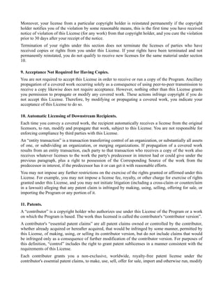 Moreover, your license from a particular copyright holder is reinstated permanently if the copyright
holder notifies you of the violation by some reasonable means, this is the first time you have received
notice of violation of this License (for any work) from that copyright holder, and you cure the violation
prior to 30 days after your receipt of the notice.
Termination of your rights under this section does not terminate the licenses of parties who have
received copies or rights from you under this License. If your rights have been terminated and not
permanently reinstated, you do not qualify to receive new licenses for the same material under section
10.

9. Acceptance Not Required for Having Copies.
You are not required to accept this License in order to receive or run a copy of the Program. Ancillary
propagation of a covered work occurring solely as a consequence of using peer-to-peer transmission to
receive a copy likewise does not require acceptance. However, nothing other than this License grants
you permission to propagate or modify any covered work. These actions infringe copyright if you do
not accept this License. Therefore, by modifying or propagating a covered work, you indicate your
acceptance of this License to do so.

10. Automatic Licensing of Downstream Recipients.
Each time you convey a covered work, the recipient automatically receives a license from the original
licensors, to run, modify and propagate that work, subject to this License. You are not responsible for
enforcing compliance by third parties with this License.
An “entity transaction” is a transaction transferring control of an organization, or substantially all assets
of one, or subdividing an organization, or merging organizations. If propagation of a covered work
results from an entity transaction, each party to that transaction who receives a copy of the work also
receives whatever licenses to the work the party's predecessor in interest had or could give under the
previous paragraph, plus a right to possession of the Corresponding Source of the work from the
predecessor in interest, if the predecessor has it or can get it with reasonable efforts.
You may not impose any further restrictions on the exercise of the rights granted or affirmed under this
License. For example, you may not impose a license fee, royalty, or other charge for exercise of rights
granted under this License, and you may not initiate litigation (including a cross-claim or counterclaim
in a lawsuit) alleging that any patent claim is infringed by making, using, selling, offering for sale, or
importing the Program or any portion of it.

11. Patents.
A “contributor” is a copyright holder who authorizes use under this License of the Program or a work
on which the Program is based. The work thus licensed is called the contributor's “contributor version”.
A contributor's “essential patent claims” are all patent claims owned or controlled by the contributor,
whether already acquired or hereafter acquired, that would be infringed by some manner, permitted by
this License, of making, using, or selling its contributor version, but do not include claims that would
be infringed only as a consequence of further modification of the contributor version. For purposes of
this definition, “control” includes the right to grant patent sublicenses in a manner consistent with the
requirements of this License.
Each contributor grants you a non-exclusive, worldwide, royalty-free patent license under the
contributor's essential patent claims, to make, use, sell, offer for sale, import and otherwise run, modify
 