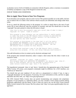 an absolute waiver of all civil liability in connection with the Program, unless a warranty or assumption
of liability accompanies a copy of the Program in return for a fee.
END OF TERMS AND CONDITIONS

How to Apply These Terms to Your New Programs
If you develop a new program, and you want it to be of the greatest possible use to the public, the best
way to achieve this is to make it free software which everyone can redistribute and change under these
terms.
To do so, attach the following notices to the program. It is safest to attach them to the start of each
source file to most effectively state the exclusion of warranty; and each file should have at least the
“copyright” line and a pointer to where the full notice is found.
     <one line to give the program's name and a brief idea of what it does.>
     Copyright (C) <year> <name of author>

     This program is free software: you can redistribute it and/or modify
     it under the terms of the GNU General Public License as published by
     the Free Software Foundation, either version 3 of the License, or
     (at your option) any later version.

     This program is distributed in the hope that it will be useful,
     but WITHOUT ANY WARRANTY; without even the implied warranty of
     MERCHANTABILITY or FITNESS FOR A PARTICULAR PURPOSE. See the
     GNU General Public License for more details.

     You should have received a copy of the GNU General Public License
     along with this program. If not, see <http://www.gnu.org/licenses/>.

Also add information on how to contact you by electronic and paper mail.
If the program does terminal interaction, make it output a short notice like this when it starts in an
interactive mode:
     <program> Copyright (C) <year> <name of author>
     This program comes with ABSOLUTELY NO WARRANTY; for details type `show w'.
     This is free software, and you are welcome to redistribute it
     under certain conditions; type `show c' for details.

The hypothetical commands `show w' and `show c' should show the appropriate parts of the General
Public License. Of course, your program's commands might be different; for a GUI interface, you
would use an “about box”.
You should also get your employer (if you work as a programmer) or school, if any, to sign a
“copyright disclaimer” for the program, if necessary. For more information on this, and how to apply
and follow the GNU GPL, see <http://www.gnu.org/licenses/>.
The GNU General Public License does not permit incorporating your program into proprietary
programs. If your program is a subroutine library, you may consider it more useful to permit linking
proprietary applications with the library. If this is what you want to do, use the GNU Lesser General
Public License instead of this License. But first, please read <http://www.gnu.org/philosophy/why-not-
lgpl.html>.
 