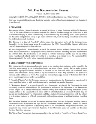 GNU Free Documentation License
                                     Version 1.3, 3 November 2008
Copyright (C) 2000, 2001, 2002, 2007, 2008 Free Software Foundation, Inc. <http://fsf.org/>
Everyone is permitted to copy and distribute verbatim copies of this license document, but changing it
is not allowed.

0. PREAMBLE
The purpose of this License is to make a manual, textbook, or other functional and useful document
"free" in the sense of freedom: to assure everyone the effective freedom to copy and redistribute it, with
or without modifying it, either commercially or noncommercially. Secondarily, this License preserves
for the author and publisher a way to get credit for their work, while not being considered responsible
for modifications made by others.
This License is a kind of "copyleft", which means that derivative works of the document must
themselves be free in the same sense. It complements the GNU General Public License, which is a
copyleft license designed for free software.
We have designed this License in order to use it for manuals for free software, because free software
needs free documentation: a free program should come with manuals providing the same freedoms that
the software does. But this License is not limited to software manuals; it can be used for any textual
work, regardless of subject matter or whether it is published as a printed book. We recommend this
License principally for works whose purpose is instruction or reference.

1. APPLICABILITY AND DEFINITIONS
This License applies to any manual or other work, in any medium, that contains a notice placed by the
copyright holder saying it can be distributed under the terms of this License. Such a notice grants a
world-wide, royalty-free license, unlimited in duration, to use that work under the conditions stated
herein. The "Document", below, refers to any such manual or work. Any member of the public is a
licensee, and is addressed as "you". You accept the license if you copy, modify or distribute the work in
a way requiring permission under copyright law.
A "Modified Version" of the Document means any work containing the Document or a portion of it,
either copied verbatim, or with modifications and/or translated into another language.
A "Secondary Section" is a named appendix or a front-matter section of the Document that deals
exclusively with the relationship of the publishers or authors of the Document to the Document's
overall subject (or to related matters) and contains nothing that could fall directly within that overall
subject. (Thus, if the Document is in part a textbook of mathematics, a Secondary Section may not
explain any mathematics.) The relationship could be a matter of historical connection with the subject
or with related matters, or of legal, commercial, philosophical, ethical or political position regarding
them.
The "Invariant Sections" are certain Secondary Sections whose titles are designated, as being those of
Invariant Sections, in the notice that says that the Document is released under this License. If a section
does not fit the above definition of Secondary then it is not allowed to be designated as Invariant. The
Document may contain zero Invariant Sections. If the Document does not identify any Invariant
Sections then there are none.
The "Cover Texts" are certain short passages of text that are listed, as Front-Cover Texts or Back-Cover
 