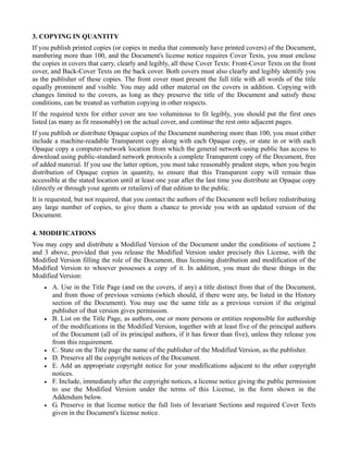 3. COPYING IN QUANTITY
If you publish printed copies (or copies in media that commonly have printed covers) of the Document,
numbering more than 100, and the Document's license notice requires Cover Texts, you must enclose
the copies in covers that carry, clearly and legibly, all these Cover Texts: Front-Cover Texts on the front
cover, and Back-Cover Texts on the back cover. Both covers must also clearly and legibly identify you
as the publisher of these copies. The front cover must present the full title with all words of the title
equally prominent and visible. You may add other material on the covers in addition. Copying with
changes limited to the covers, as long as they preserve the title of the Document and satisfy these
conditions, can be treated as verbatim copying in other respects.
If the required texts for either cover are too voluminous to fit legibly, you should put the first ones
listed (as many as fit reasonably) on the actual cover, and continue the rest onto adjacent pages.
If you publish or distribute Opaque copies of the Document numbering more than 100, you must either
include a machine-readable Transparent copy along with each Opaque copy, or state in or with each
Opaque copy a computer-network location from which the general network-using public has access to
download using public-standard network protocols a complete Transparent copy of the Document, free
of added material. If you use the latter option, you must take reasonably prudent steps, when you begin
distribution of Opaque copies in quantity, to ensure that this Transparent copy will remain thus
accessible at the stated location until at least one year after the last time you distribute an Opaque copy
(directly or through your agents or retailers) of that edition to the public.
It is requested, but not required, that you contact the authors of the Document well before redistributing
any large number of copies, to give them a chance to provide you with an updated version of the
Document.

4. MODIFICATIONS
You may copy and distribute a Modified Version of the Document under the conditions of sections 2
and 3 above, provided that you release the Modified Version under precisely this License, with the
Modified Version filling the role of the Document, thus licensing distribution and modification of the
Modified Version to whoever possesses a copy of it. In addition, you must do these things in the
Modified Version:
    •   A. Use in the Title Page (and on the covers, if any) a title distinct from that of the Document,
        and from those of previous versions (which should, if there were any, be listed in the History
        section of the Document). You may use the same title as a previous version if the original
        publisher of that version gives permission.
    •   B. List on the Title Page, as authors, one or more persons or entities responsible for authorship
        of the modifications in the Modified Version, together with at least five of the principal authors
        of the Document (all of its principal authors, if it has fewer than five), unless they release you
        from this requirement.
    •   C. State on the Title page the name of the publisher of the Modified Version, as the publisher.
    •   D. Preserve all the copyright notices of the Document.
    •   E. Add an appropriate copyright notice for your modifications adjacent to the other copyright
        notices.
    •   F. Include, immediately after the copyright notices, a license notice giving the public permission
        to use the Modified Version under the terms of this License, in the form shown in the
        Addendum below.
    •   G. Preserve in that license notice the full lists of Invariant Sections and required Cover Texts
        given in the Document's license notice.
 
