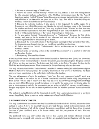 •   H. Include an unaltered copy of this License.
    •   I. Preserve the section Entitled "History", Preserve its Title, and add to it an item stating at least
        the title, year, new authors, and publisher of the Modified Version as given on the Title Page. If
        there is no section Entitled "History" in the Document, create one stating the title, year, authors,
        and publisher of the Document as given on its Title Page, then add an item describing the
        Modified Version as stated in the previous sentence.
    •   J. Preserve the network location, if any, given in the Document for public access to a
        Transparent copy of the Document, and likewise the network locations given in the Document
        for previous versions it was based on. These may be placed in the "History" section. You may
        omit a network location for a work that was published at least four years before the Document
        itself, or if the original publisher of the version it refers to gives permission.
    •   K. For any section Entitled "Acknowledgements" or "Dedications", Preserve the Title of the
        section, and preserve in the section all the substance and tone of each of the contributor
        acknowledgements and/or dedications given therein.
    •   L. Preserve all the Invariant Sections of the Document, unaltered in their text and in their titles.
        Section numbers or the equivalent are not considered part of the section titles.
    •   M. Delete any section Entitled "Endorsements". Such a section may not be included in the
        Modified Version.
    •   N. Do not retitle any existing section to be Entitled "Endorsements" or to conflict in title with
        any Invariant Section.
    •   O. Preserve any Warranty Disclaimers.
If the Modified Version includes new front-matter sections or appendices that qualify as Secondary
Sections and contain no material copied from the Document, you may at your option designate some or
all of these sections as invariant. To do this, add their titles to the list of Invariant Sections in the
Modified Version's license notice. These titles must be distinct from any other section titles.
You may add a section Entitled "Endorsements", provided it contains nothing but endorsements of your
Modified Version by various parties--for example, statements of peer review or that the text has been
approved by an organization as the authoritative definition of a standard.
You may add a passage of up to five words as a Front-Cover Text, and a passage of up to 25 words as a
Back-Cover Text, to the end of the list of Cover Texts in the Modified Version. Only one passage of
Front-Cover Text and one of Back-Cover Text may be added by (or through arrangements made by)
any one entity. If the Document already includes a cover text for the same cover, previously added by
you or by arrangement made by the same entity you are acting on behalf of, you may not add another;
but you may replace the old one, on explicit permission from the previous publisher that added the old
one.
The author(s) and publisher(s) of the Document do not by this License give permission to use their
names for publicity for or to assert or imply endorsement of any Modified Version.

5. COMBINING DOCUMENTS
You may combine the Document with other documents released under this License, under the terms
defined in section 4 above for modified versions, provided that you include in the combination all of
the Invariant Sections of all of the original documents, unmodified, and list them all as Invariant
Sections of your combined work in its license notice, and that you preserve all their Warranty
Disclaimers.
The combined work need only contain one copy of this License, and multiple identical Invariant
Sections may be replaced with a single copy. If there are multiple Invariant Sections with the same
 