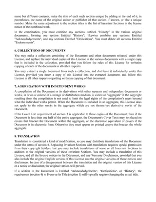name but different contents, make the title of each such section unique by adding at the end of it, in
parentheses, the name of the original author or publisher of that section if known, or else a unique
number. Make the same adjustment to the section titles in the list of Invariant Sections in the license
notice of the combined work.
In the combination, you must combine any sections Entitled "History" in the various original
documents, forming one section Entitled "History"; likewise combine any sections Entitled
"Acknowledgements", and any sections Entitled "Dedications". You must delete all sections Entitled
"Endorsements".

6. COLLECTIONS OF DOCUMENTS
You may make a collection consisting of the Document and other documents released under this
License, and replace the individual copies of this License in the various documents with a single copy
that is included in the collection, provided that you follow the rules of this License for verbatim
copying of each of the documents in all other respects.
You may extract a single document from such a collection, and distribute it individually under this
License, provided you insert a copy of this License into the extracted document, and follow this
License in all other respects regarding verbatim copying of that document.

7. AGGREGATION WITH INDEPENDENT WORKS
A compilation of the Document or its derivatives with other separate and independent documents or
works, in or on a volume of a storage or distribution medium, is called an "aggregate" if the copyright
resulting from the compilation is not used to limit the legal rights of the compilation's users beyond
what the individual works permit. When the Document is included in an aggregate, this License does
not apply to the other works in the aggregate which are not themselves derivative works of the
Document.
If the Cover Text requirement of section 3 is applicable to these copies of the Document, then if the
Document is less than one half of the entire aggregate, the Document's Cover Texts may be placed on
covers that bracket the Document within the aggregate, or the electronic equivalent of covers if the
Document is in electronic form. Otherwise they must appear on printed covers that bracket the whole
aggregate.

8. TRANSLATION
Translation is considered a kind of modification, so you may distribute translations of the Document
under the terms of section 4. Replacing Invariant Sections with translations requires special permission
from their copyright holders, but you may include translations of some or all Invariant Sections in
addition to the original versions of these Invariant Sections. You may include a translation of this
License, and all the license notices in the Document, and any Warranty Disclaimers, provided that you
also include the original English version of this License and the original versions of those notices and
disclaimers. In case of a disagreement between the translation and the original version of this License
or a notice or disclaimer, the original version will prevail.
If a section in the Document is Entitled "Acknowledgements", "Dedications", or "History", the
requirement (section 4) to Preserve its Title (section 1) will typically require changing the actual title.
 