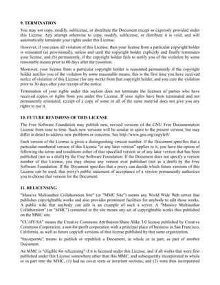 9. TERMINATION
You may not copy, modify, sublicense, or distribute the Document except as expressly provided under
this License. Any attempt otherwise to copy, modify, sublicense, or distribute it is void, and will
automatically terminate your rights under this License.
However, if you cease all violation of this License, then your license from a particular copyright holder
is reinstated (a) provisionally, unless and until the copyright holder explicitly and finally terminates
your license, and (b) permanently, if the copyright holder fails to notify you of the violation by some
reasonable means prior to 60 days after the cessation.
Moreover, your license from a particular copyright holder is reinstated permanently if the copyright
holder notifies you of the violation by some reasonable means, this is the first time you have received
notice of violation of this License (for any work) from that copyright holder, and you cure the violation
prior to 30 days after your receipt of the notice.
Termination of your rights under this section does not terminate the licenses of parties who have
received copies or rights from you under this License. If your rights have been terminated and not
permanently reinstated, receipt of a copy of some or all of the same material does not give you any
rights to use it.

10. FUTURE REVISIONS OF THIS LICENSE
The Free Software Foundation may publish new, revised versions of the GNU Free Documentation
License from time to time. Such new versions will be similar in spirit to the present version, but may
differ in detail to address new problems or concerns. See http://www.gnu.org/copyleft/.
Each version of the License is given a distinguishing version number. If the Document specifies that a
particular numbered version of this License "or any later version" applies to it, you have the option of
following the terms and conditions either of that specified version or of any later version that has been
published (not as a draft) by the Free Software Foundation. If the Document does not specify a version
number of this License, you may choose any version ever published (not as a draft) by the Free
Software Foundation. If the Document specifies that a proxy can decide which future versions of this
License can be used, that proxy's public statement of acceptance of a version permanently authorizes
you to choose that version for the Document.

11. RELICENSING
"Massive Multiauthor Collaboration Site" (or "MMC Site") means any World Wide Web server that
publishes copyrightable works and also provides prominent facilities for anybody to edit those works.
A public wiki that anybody can edit is an example of such a server. A "Massive Multiauthor
Collaboration" (or "MMC") contained in the site means any set of copyrightable works thus published
on the MMC site.
"CC-BY-SA" means the Creative Commons Attribution-Share Alike 3.0 license published by Creative
Commons Corporation, a not-for-profit corporation with a principal place of business in San Francisco,
California, as well as future copyleft versions of that license published by that same organization.
"Incorporate" means to publish or republish a Document, in whole or in part, as part of another
Document.
An MMC is "eligible for relicensing" if it is licensed under this License, and if all works that were first
published under this License somewhere other than this MMC, and subsequently incorporated in whole
or in part into the MMC, (1) had no cover texts or invariant sections, and (2) were thus incorporated
 