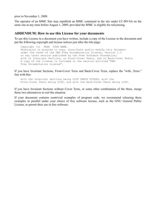 prior to November 1, 2008.
The operator of an MMC Site may republish an MMC contained in the site under CC-BY-SA on the
same site at any time before August 1, 2009, provided the MMC is eligible for relicensing.

ADDENDUM: How to use this License for your documents
To use this License in a document you have written, include a copy of the License in the document and
put the following copyright and license notices just after the title page:
    Copyright (c) YEAR YOUR NAME.
    Permission is granted to copy, distribute and/or modify this document
    under the terms of the GNU Free Documentation License, Version 1.3
    or any later version published by the Free Software Foundation;
    with no Invariant Sections, no Front-Cover Texts, and no Back-Cover Texts.
    A copy of the license is included in the section entitled "GNU
    Free Documentation License".

If you have Invariant Sections, Front-Cover Texts and Back-Cover Texts, replace the "with...Texts."
line with this:
    with the Invariant Sections being LIST THEIR TITLES, with the
    Front-Cover Texts being LIST, and with the Back-Cover Texts being LIST.

If you have Invariant Sections without Cover Texts, or some other combination of the three, merge
those two alternatives to suit the situation.
If your document contains nontrivial examples of program code, we recommend releasing these
examples in parallel under your choice of free software license, such as the GNU General Public
License, to permit their use in free software.
 