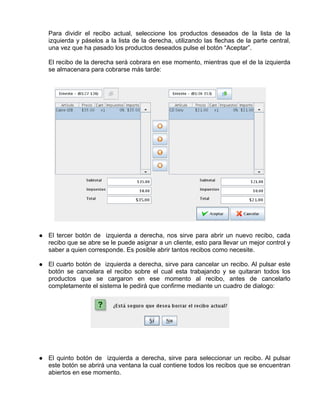 Para dividir el recibo actual, seleccione los productos deseados de la lista de la
izquierda y páselos a la lista de la derecha, utilizando las flechas de la parte central,
una vez que ha pasado los productos deseados pulse el botón “Aceptar”.

El recibo de la derecha será cobrara en ese momento, mientras que el de la izquierda
se almacenara para cobrarse más tarde:




El tercer botón de izquierda a derecha, nos sirve para abrir un nuevo recibo, cada
recibo que se abre se le puede asignar a un cliente, esto para llevar un mejor control y
saber a quien corresponde. Es posible abrir tantos recibos como necesite.

El cuarto botón de izquierda a derecha, sirve para cancelar un recibo. Al pulsar este
botón se cancelara el recibo sobre el cual esta trabajando y se quitaran todos los
productos que se cargaron en ese momento al recibo, antes de cancelarlo
completamente el sistema le pedirá que confirme mediante un cuadro de dialogo:




El quinto botón de izquierda a derecha, sirve para seleccionar un recibo. Al pulsar
este botón se abrirá una ventana la cual contiene todos los recibos que se encuentran
abiertos en ese momento.
 