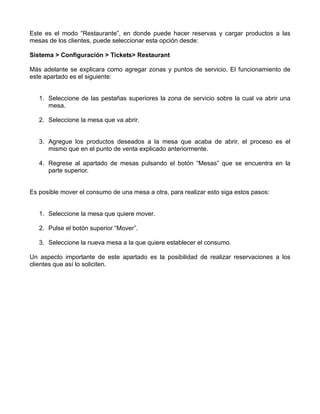 Este es el modo “Restaurante”, en donde puede hacer reservas y cargar productos a las
mesas de los clientes, puede seleccionar esta opción desde:

Sistema > Configuración > Tickets> Restaurant

Más adelante se explicara como agregar zonas y puntos de servicio. El funcionamiento de
este apartado es el siguiente:


   1. Seleccione de las pestañas superiores la zona de servicio sobre la cual va abrir una
      mesa.

   2. Seleccione la mesa que va abrir.


   3. Agregue los productos deseados a la mesa que acaba de abrir, el proceso es el
      mismo que en el punto de venta explicado anteriormente.

   4. Regrese al apartado de mesas pulsando el botón “Mesas” que se encuentra en la
      parte superior.


Es posible mover el consumo de una mesa a otra, para realizar esto siga estos pasos:


   1. Seleccione la mesa que quiere mover.

   2. Pulse el botón superior “Mover”.

   3. Seleccione la nueva mesa a la que quiere establecer el consumo.

Un aspecto importante de este apartado es la posibilidad de realizar reservaciones a los
clientes que así lo soliciten.
 