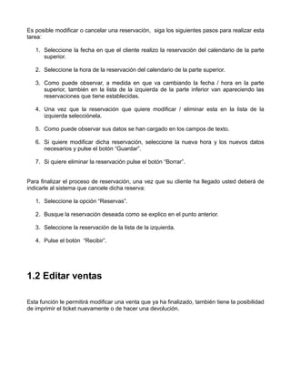 Es posible modificar o cancelar una reservación, siga los siguientes pasos para realizar esta
tarea:

   1. Seleccione la fecha en que el cliente realizo la reservación del calendario de la parte
      superior.

   2. Seleccione la hora de la reservación del calendario de la parte superior.

   3. Como puede observar, a medida en que va cambiando la fecha / hora en la parte
      superior, también en la lista de la izquierda de la parte inferior van apareciendo las
      reservaciones que tiene establecidas.

   4. Una vez que la reservación que quiere modificar / eliminar esta en la lista de la
      izquierda selecciónela.

   5. Como puede observar sus datos se han cargado en los campos de texto.

   6. Si quiere modificar dicha reservación, seleccione la nueva hora y los nuevos datos
      necesarios y pulse el botón “Guardar”.

   7. Si quiere eliminar la reservación pulse el botón “Borrar”.


Para finalizar el proceso de reservación, una vez que su cliente ha llegado usted deberá de
indicarle al sistema que cancele dicha reserva:

   1. Seleccione la opción “Reservas”.

   2. Busque la reservación deseada como se explico en el punto anterior.

   3. Seleccione la reservación de la lista de la izquierda.

   4. Pulse el botón “Recibir”.




1.2 Editar ventas

Esta función le permitirá modificar una venta que ya ha finalizado, también tiene la posibilidad
de imprimir el ticket nuevamente o de hacer una devolución.
 