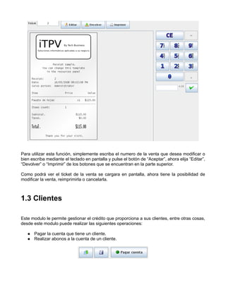 Para utilizar esta función, simplemente escriba el numero de la venta que desea modificar o
bien escriba mediante el teclado en pantalla y pulse el botón de “Aceptar”, ahora elija “Editar”,
“Devolver” o “Imprimir” de los botones que se encuentran en la parte superior.

Como podrá ver el ticket de la venta se cargara en pantalla, ahora tiene la posibilidad de
modificar la venta, reimprimirla o cancelarla.



1.3 Clientes

Este modulo le permite gestionar el crédito que proporciona a sus clientes, entre otras cosas,
desde este modulo puede realizar las siguientes operaciones:

       Pagar la cuenta que tiene un cliente.
       Realizar abonos a la cuenta de un cliente.
 